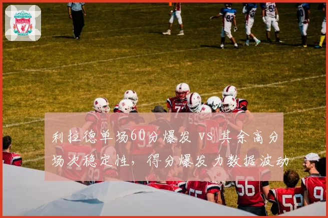 利拉德单场60分爆发 vs 其余高分场次稳定性，得分爆发力数据波动对比