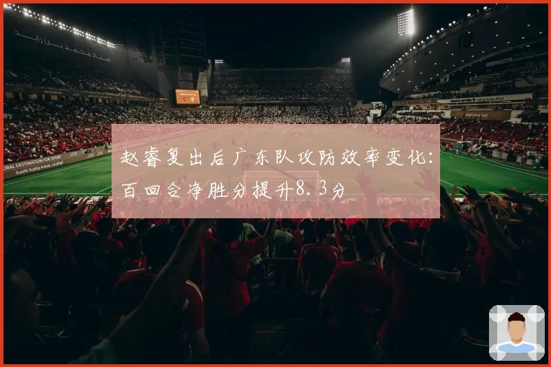 赵睿复出后广东队攻防效率变化：百回合净胜分提升8.3分