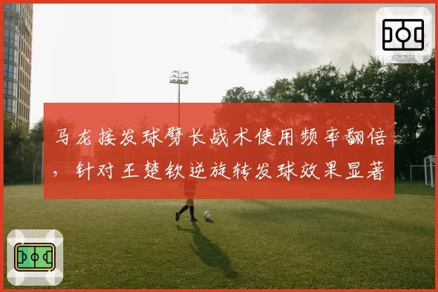 马龙接发球劈长战术使用频率翻倍,针对王楚钦逆旋转发球效果显著