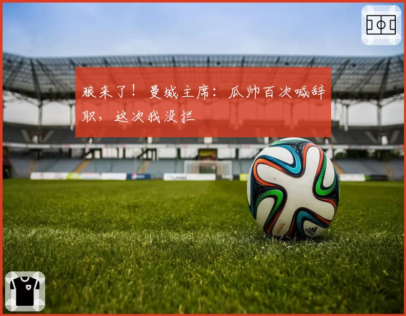 狼来了！曼城主席：瓜帅百次喊辞职，这次我没拦