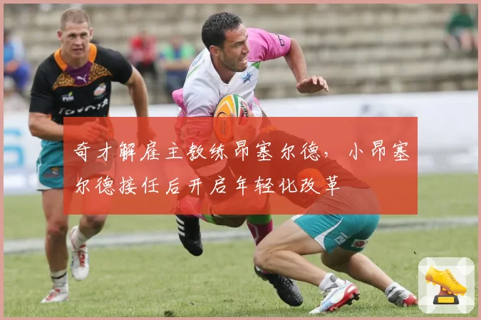 奇才解雇主教练昂塞尔德，小昂塞尔德接任后开启年轻化改革