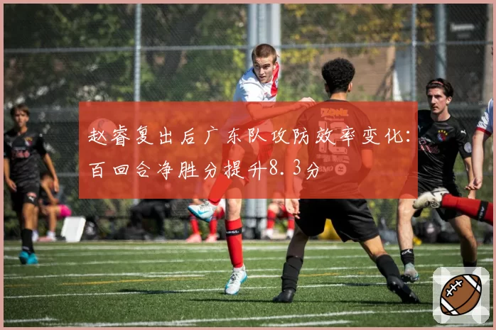 赵睿复出后广东队攻防效率变化：百回合净胜分提升8.3分