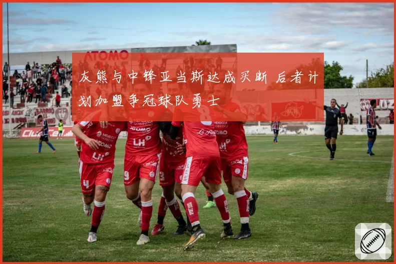 灰熊与中锋亚当斯达成买断 后者计划加盟争冠球队勇士