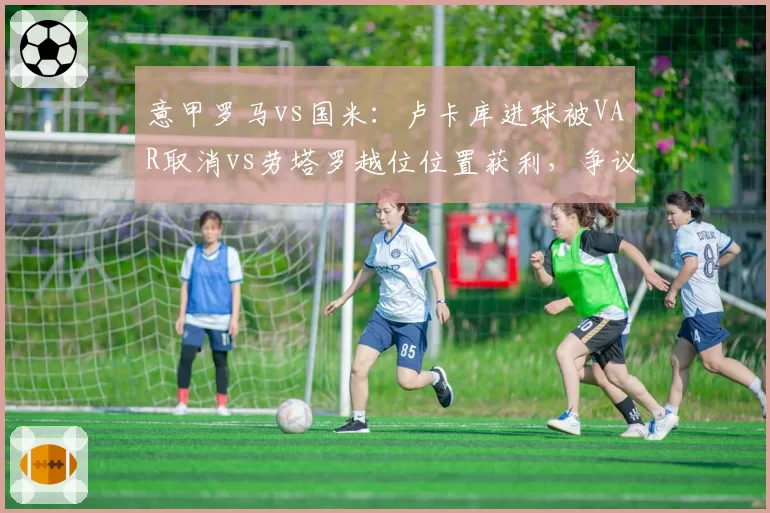 意甲罗马vs国米：卢卡库进球被VAR取消vs劳塔罗越位位置获利，争议判罚左右争四