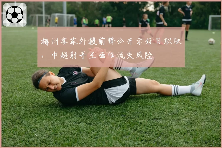 梅州客家外援前锋公开示好日职联，中超射手王面临流失风险