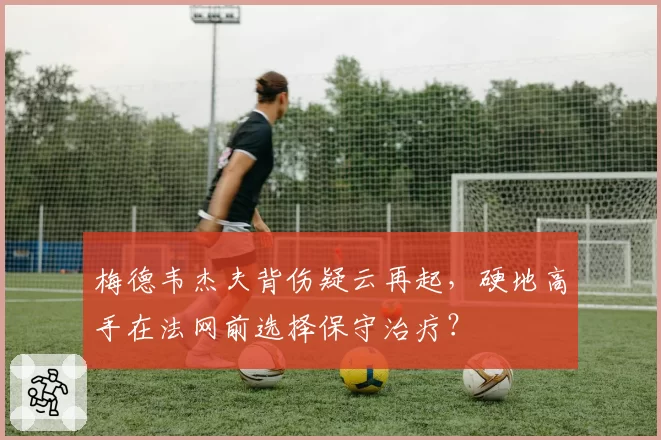 梅德韦杰夫背伤疑云再起，硬地高手在法网前选择保守治疗？