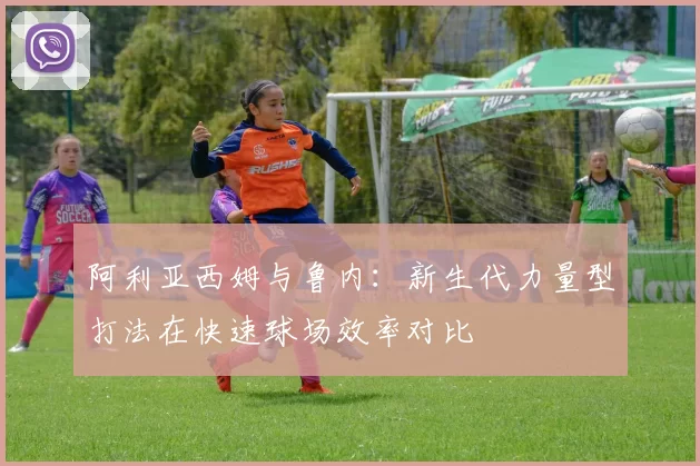 阿利亚西姆与鲁内:新生代力量型打法在快速球场效率对比